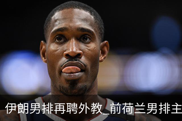 伊朗男排再聘外教 前荷兰男排主教练皮亚扎接手